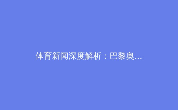 体育新闻深度解析：巴黎奥运会留下的五大启示 - 2