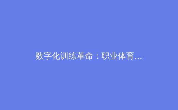 数字化训练革命：职业体育如何通过AI与大数据重塑竞技巅峰 - 3